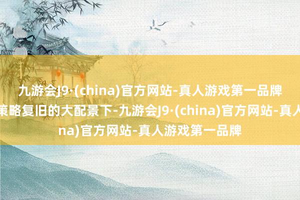 九游会J9·(china)官方网站-真人游戏第一品牌在利率下行和策略复旧的大配景下-九游会J9·(china)官方网站-真人游戏第一品牌