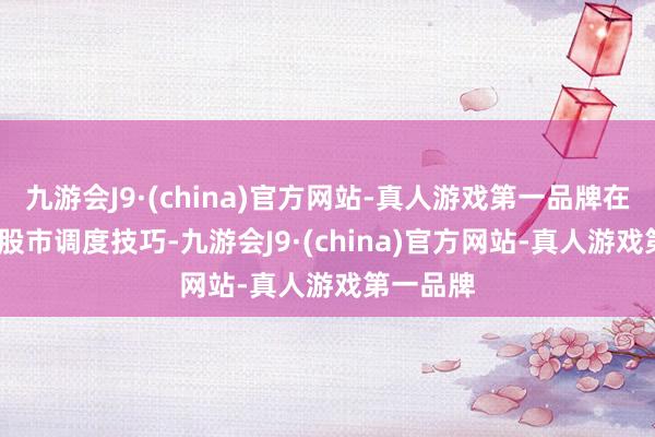 九游会J9·(china)官方网站-真人游戏第一品牌在2023年股市调度技巧-九游会J9·(china)官方网站-真人游戏第一品牌