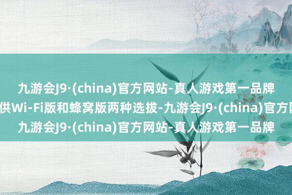 九游会J9·(china)官方网站-真人游戏第一品牌况兼每种尺寸将同期提供Wi-Fi版和蜂窝版两种选拔-九游会J9·(china)官方网站-真人游戏第一品牌