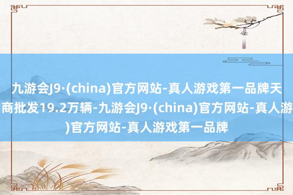 九游会J9·(china)官方网站-真人游戏第一品牌天下乘用车厂商批发19.2万辆-九游会J9·(china)官方网站-真人游戏第一品牌