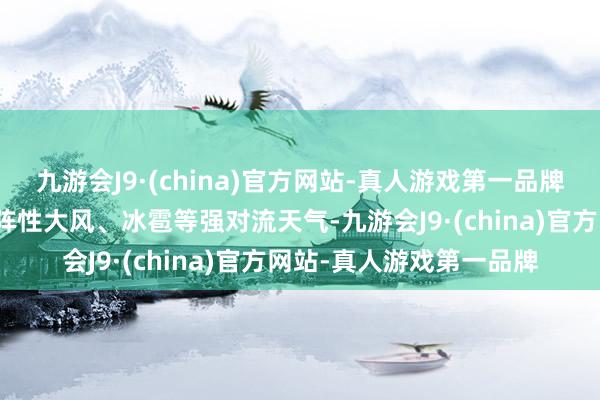 九游会J9·(china)官方网站-真人游戏第一品牌局地伴有短时强降水、阵性大风、冰雹等强对流天气-九游会J9·(china)官方网站-真人游戏第一品牌