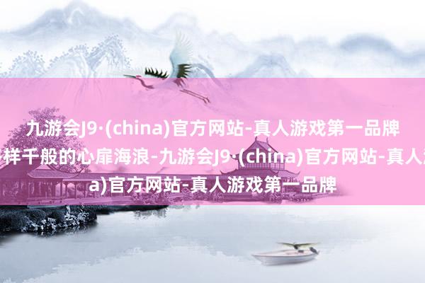 九游会J9·(china)官方网站-真人游戏第一品牌咱们资格了多样千般的心扉海浪-九游会J9·(china)官方网站-真人游戏第一品牌