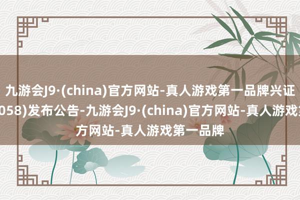 九游会J9·(china)官方网站-真人游戏第一品牌兴证海外(06058)发布公告-九游会J9·(china)官方网站-真人游戏第一品牌