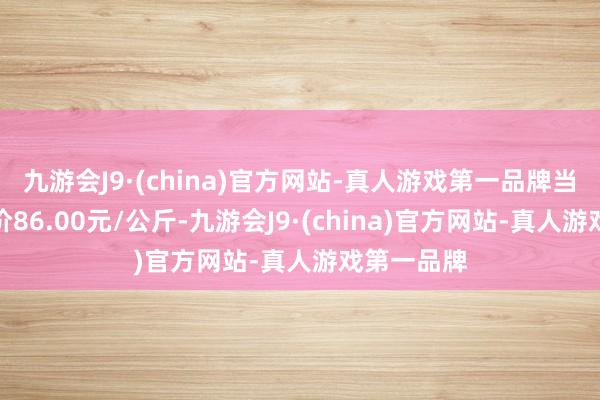 九游会J9·(china)官方网站-真人游戏第一品牌当日最高报价86.00元/公斤-九游会J9·(china)官方网站-真人游戏第一品牌