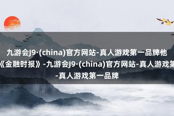 九游会J9·(china)官方网站-真人游戏第一品牌他们告诉《金融时报》-九游会J9·(china)官方网站-真人游戏第一品牌