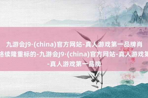 九游会J9·(china)官方网站-真人游戏第一品牌肖似公司络续隆重标的-九游会J9·(china)官方网站-真人游戏第一品牌