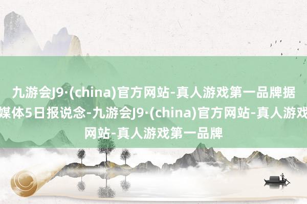 九游会J9·(china)官方网站-真人游戏第一品牌据好意思国媒体5日报说念-九游会J9·(china)官方网站-真人游戏第一品牌