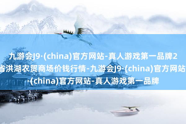 九游会J9·(china)官方网站-真人游戏第一品牌2024年5月7日湖北省洪湖农贸商场价钱行情-九游会J9·(china)官方网站-真人游戏第一品牌