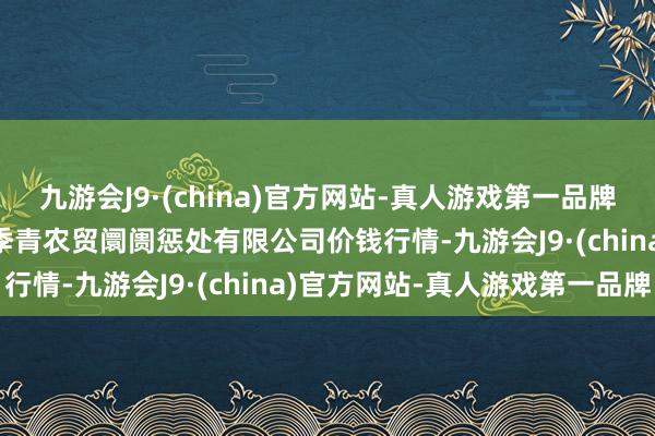 九游会J9·(china)官方网站-真人游戏第一品牌2024年5月7日湖北四季青农贸阛阓惩处有限公司价钱行情-九游会J9·(china)官方网站-真人游戏第一品牌