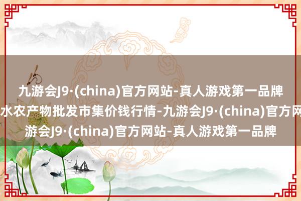 九游会J9·(china)官方网站-真人游戏第一品牌2024年5月7日湖北浠水农产物批发市集价钱行情-九游会J9·(china)官方网站-真人游戏第一品牌