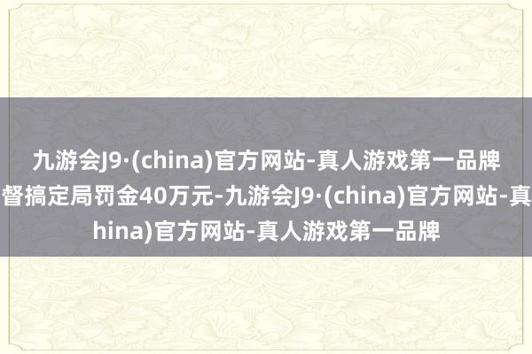 九游会J9·(china)官方网站-真人游戏第一品牌被海南省市集监督搞定局罚金40万元-九游会J9·(china)官方网站-真人游戏第一品牌