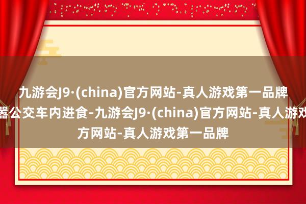 九游会J9·(china)官方网站-真人游戏第一品牌广州拟烦嚣公交车内进食-九游会J9·(china)官方网站-真人游戏第一品牌