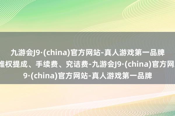 九游会J9·(china)官方网站-真人游戏第一品牌向花费者收取高比例维权提成、手续费、究诘费-九游会J9·(china)官方网站-真人游戏第一品牌