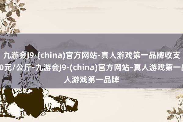 九游会J9·(china)官方网站-真人游戏第一品牌收支5.80元/公斤-九游会J9·(china)官方网站-真人游戏第一品牌