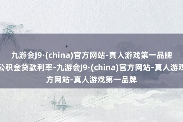 九游会J9·(china)官方网站-真人游戏第一品牌同期下调公积金贷款利率-九游会J9·(china)官方网站-真人游戏第一品牌