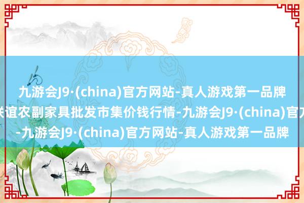 九游会J9·(china)官方网站-真人游戏第一品牌2024年5月20日江苏联谊农副家具批发市集价钱行情-九游会J9·(china)官方网站-真人游戏第一品牌