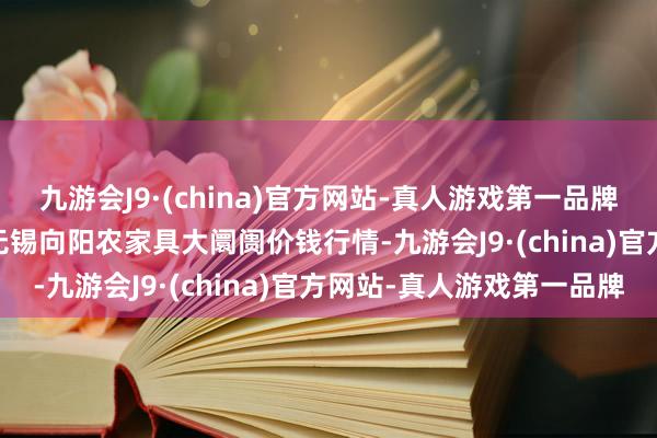 九游会J9·(china)官方网站-真人游戏第一品牌2024年5月20日江苏无锡向阳农家具大阛阓价钱行情-九游会J9·(china)官方网站-真人游戏第一品牌