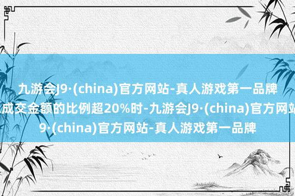 九游会J9·(china)官方网站-真人游戏第一品牌当融资买入金额占总成交金额的比例超20%时-九游会J9·(china)官方网站-真人游戏第一品牌