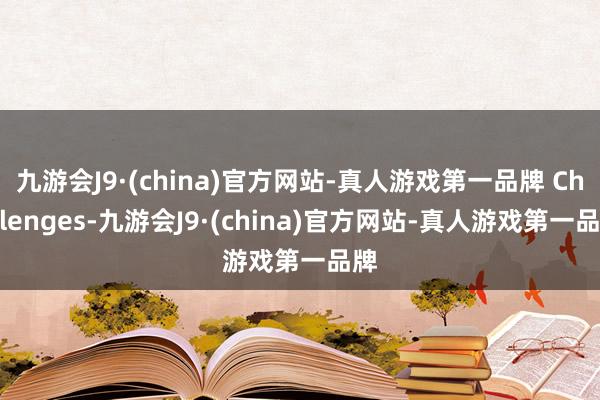 九游会J9·(china)官方网站-真人游戏第一品牌 Challenges-九游会J9·(china)官方网站-真人游戏第一品牌