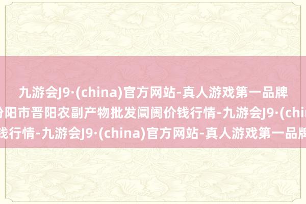 九游会J9·(china)官方网站-真人游戏第一品牌2024年5月28日山西汾阳市晋阳农副产物批发阛阓价钱行情-九游会J9·(china)官方网站-真人游戏第一品牌