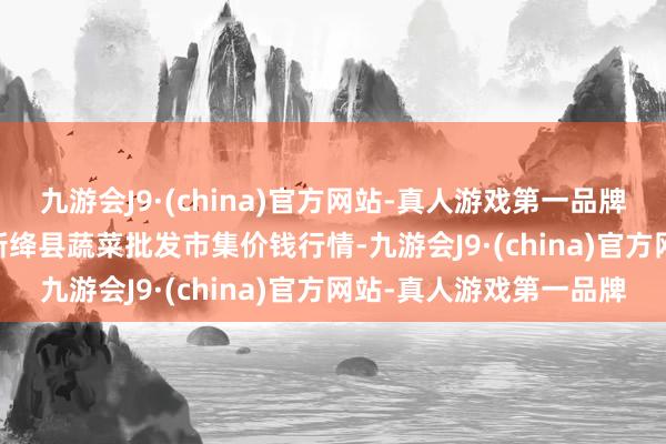 九游会J9·(china)官方网站-真人游戏第一品牌2024年5月28日山西新绛县蔬菜批发市集价钱行情-九游会J9·(china)官方网站-真人游戏第一品牌