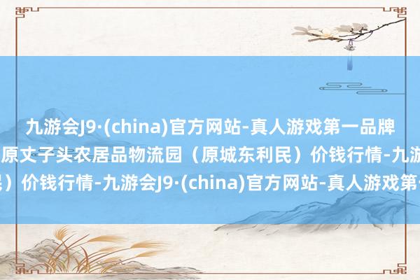 九游会J9·(china)官方网站-真人游戏第一品牌2024年5月28日山西太原丈子头农居品物流园（原城东利民）价钱行情-九游会J9·(china)官方网站-真人游戏第一品牌