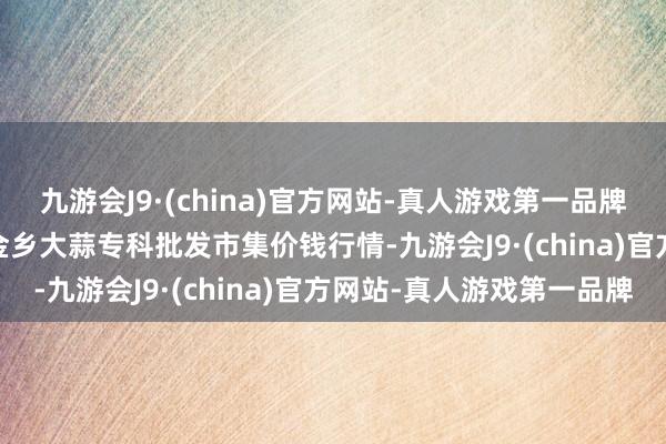 九游会J9·(china)官方网站-真人游戏第一品牌2024年5月28日山东金乡大蒜专科批发市集价钱行情-九游会J9·(china)官方网站-真人游戏第一品牌