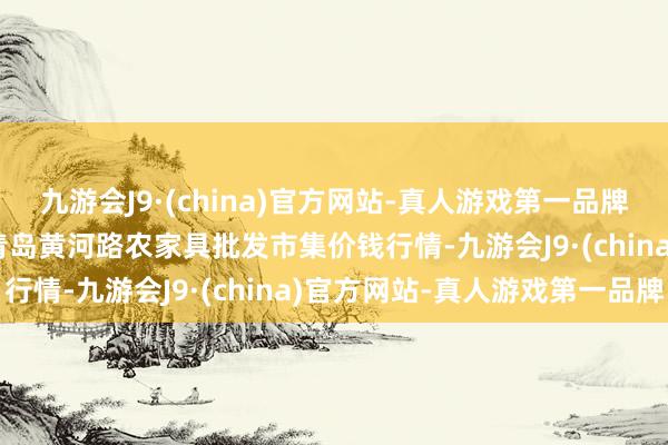 九游会J9·(china)官方网站-真人游戏第一品牌2024年5月28日山东青岛黄河路农家具批发市集价钱行情-九游会J9·(china)官方网站-真人游戏第一品牌