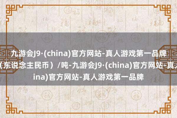 九游会J9·(china)官方网站-真人游戏第一品牌报价单元为元（东说念主民币）/吨-九游会J9·(china)官方网站-真人游戏第一品牌