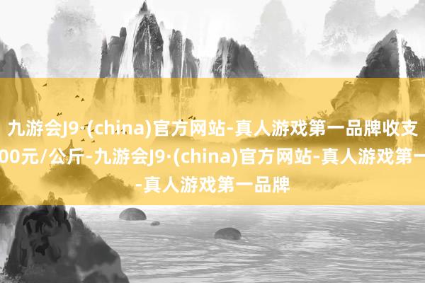 九游会J9·(china)官方网站-真人游戏第一品牌收支180.00元/公斤-九游会J9·(china)官方网站-真人游戏第一品牌