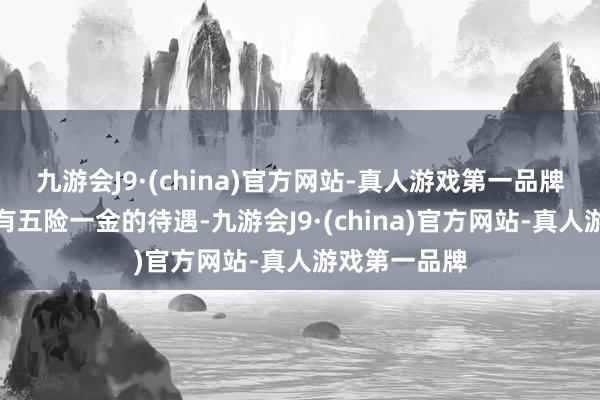 九游会J9·(china)官方网站-真人游戏第一品牌天然辅警享有五险一金的待遇-九游会J9·(china)官方网站-真人游戏第一品牌