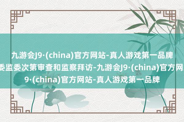 九游会J9·(china)官方网站-真人游戏第一品牌当今持重受安徽省纪委监委次第审查和监察拜访-九游会J9·(china)官方网站-真人游戏第一品牌