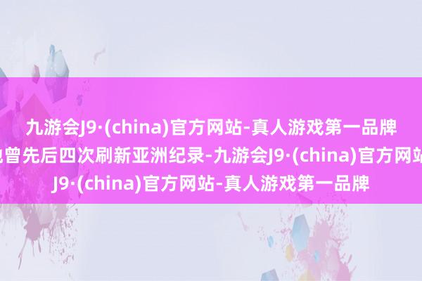 九游会J9·(china)官方网站-真人游戏第一品牌1989年7月出生的她曾先后四次刷新亚洲纪录-九游会J9·(china)官方网站-真人游戏第一品牌