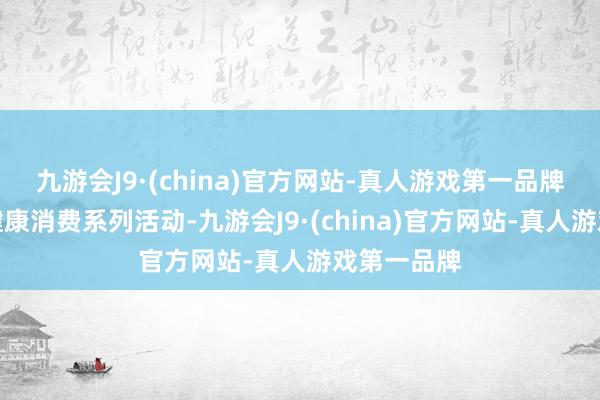 九游会J9·(china)官方网站-真人游戏第一品牌持续开展健康消费系列活动-九游会J9·(china)官方网站-真人游戏第一品牌