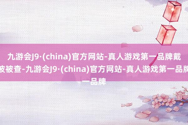 九游会J9·(china)官方网站-真人游戏第一品牌戴波被查-九游会J9·(china)官方网站-真人游戏第一品牌