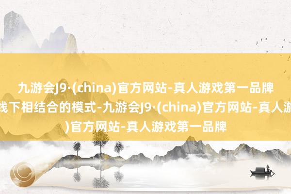 九游会J9·(china)官方网站-真人游戏第一品牌这种线上与线下相结合的模式-九游会J9·(china)官方网站-真人游戏第一品牌