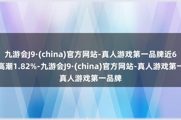 九游会J9·(china)官方网站-真人游戏第一品牌近6个月高潮1.82%-九游会J9·(china)官方网站-真人游戏第一品牌