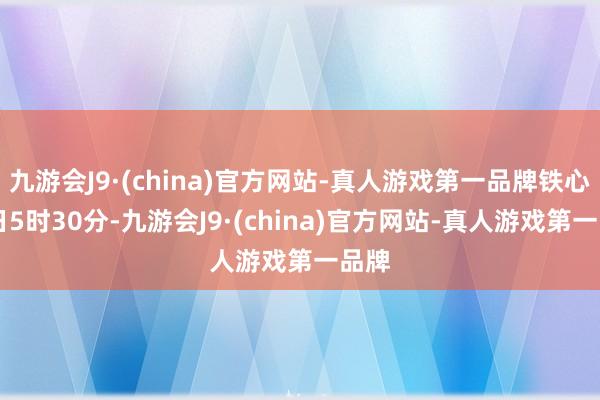 九游会J9·(china)官方网站-真人游戏第一品牌铁心14日5时30分-九游会J9·(china)官方网站-真人游戏第一品牌