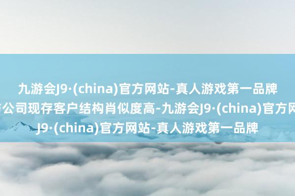 九游会J9·(china)官方网站-真人游戏第一品牌且本技俩的下贱规模与公司现存客户结构肖似度高-九游会J9·(china)官方网站-真人游戏第一品牌