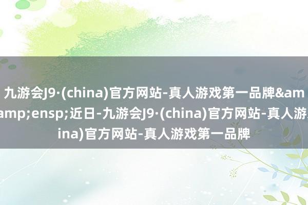 九游会J9·(china)官方网站-真人游戏第一品牌&ensp;&ensp;近日-九游会J9·(china)官方网站-真人游戏第一品牌