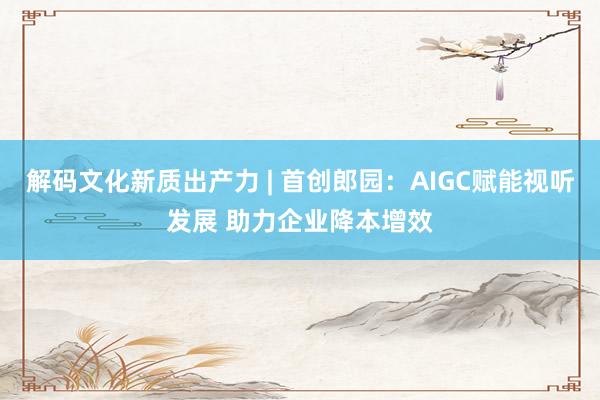 解码文化新质出产力 | 首创郎园：AIGC赋能视听发展 助力企业降本增效