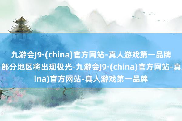 九游会J9·(china)官方网站-真人游戏第一品牌强地磁暴预警！部分地区将出现极光-九游会J9·(china)官方网站-真人游戏第一品牌