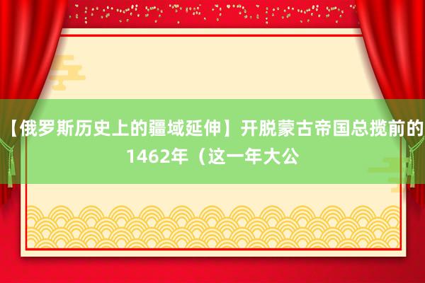 【俄罗斯历史上的疆域延伸】开脱蒙古帝国总揽前的1462年（这一年大公