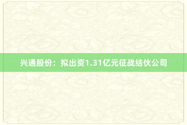 兴通股份：拟出资1.31亿元征战结伙公司