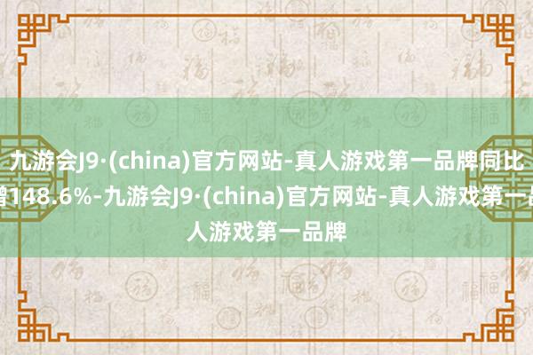 九游会J9·(china)官方网站-真人游戏第一品牌同比猛增148.6%-九游会J9·(china)官方网站-真人游戏第一品牌