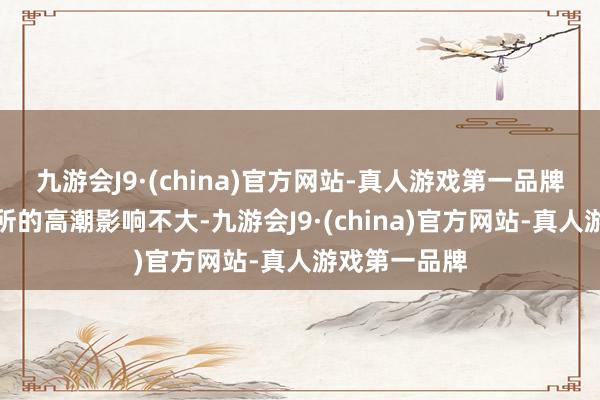 九游会J9·(china)官方网站-真人游戏第一品牌对翌日大处所的高潮影响不大-九游会J9·(china)官方网站-真人游戏第一品牌