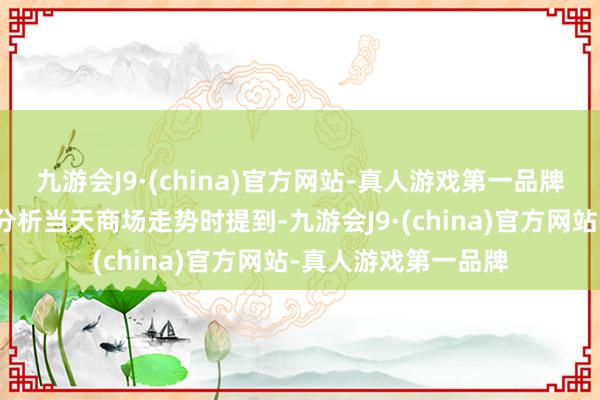 九游会J9·(china)官方网站-真人游戏第一品牌和讯投顾高璐明在分析当天商场走势时提到-九游会J9·(china)官方网站-真人游戏第一品牌