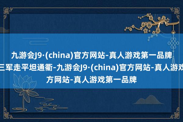 九游会J9·(china)官方网站-真人游戏第一品牌竟下令让三军走平坦通衢-九游会J9·(china)官方网站-真人游戏第一品牌