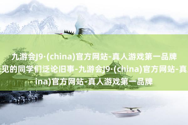 九游会J9·(china)官方网站-真人游戏第一品牌期待着与许久未见的同学们泛论旧事-九游会J9·(china)官方网站-真人游戏第一品牌