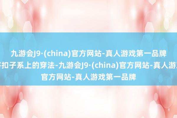 九游会J9·(china)官方网站-真人游戏第一品牌咱们遴荐将扣子系上的穿法-九游会J9·(china)官方网站-真人游戏第一品牌